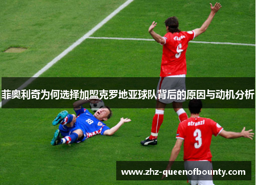 菲奥利奇为何选择加盟克罗地亚球队背后的原因与动机分析 菲奥利奇为何选择加盟克罗地亚球队背后的原因与动机分析