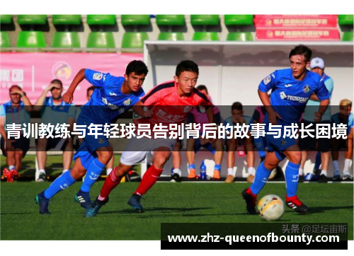 青训教练与年轻球员告别背后的故事与成长困境 青训教练与年轻球员告别背后的故事与成长困境