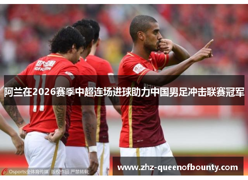 阿兰在2026赛季中超连场进球助力中国男足冲击联赛冠军 阿兰在2026赛季中超连场进球助力中国男足冲击联赛冠军