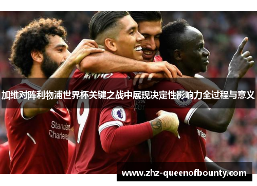 加维对阵利物浦世界杯关键之战中展现决定性影响力全过程与意义 加维对阵利物浦世界杯关键之战中展现决定性影响力全过程与意义