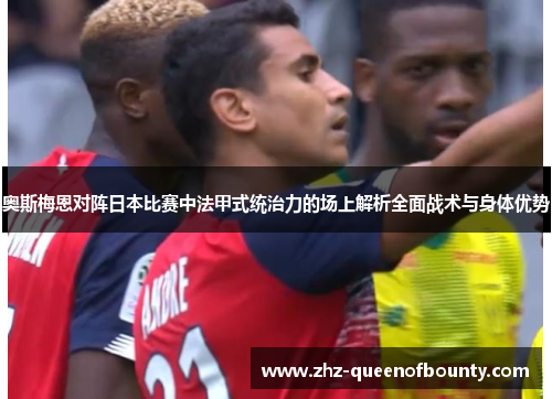 奥斯梅恩对阵日本比赛中法甲式统治力的场上解析全面战术与身体优势 奥斯梅恩对阵日本比赛中法甲式统治力的场上解析全面战术与身体优势